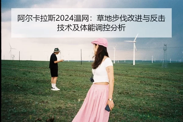 阿尔卡拉斯2024温网：草地步伐改进与反击技术及体能调控分析