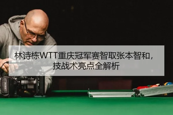 林诗栋WTT重庆冠军赛智取张本智和，技战术亮点全解析