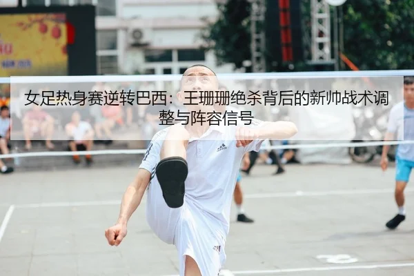 女足热身赛逆转巴西：王珊珊绝杀背后的新帅战术调整与阵容信号